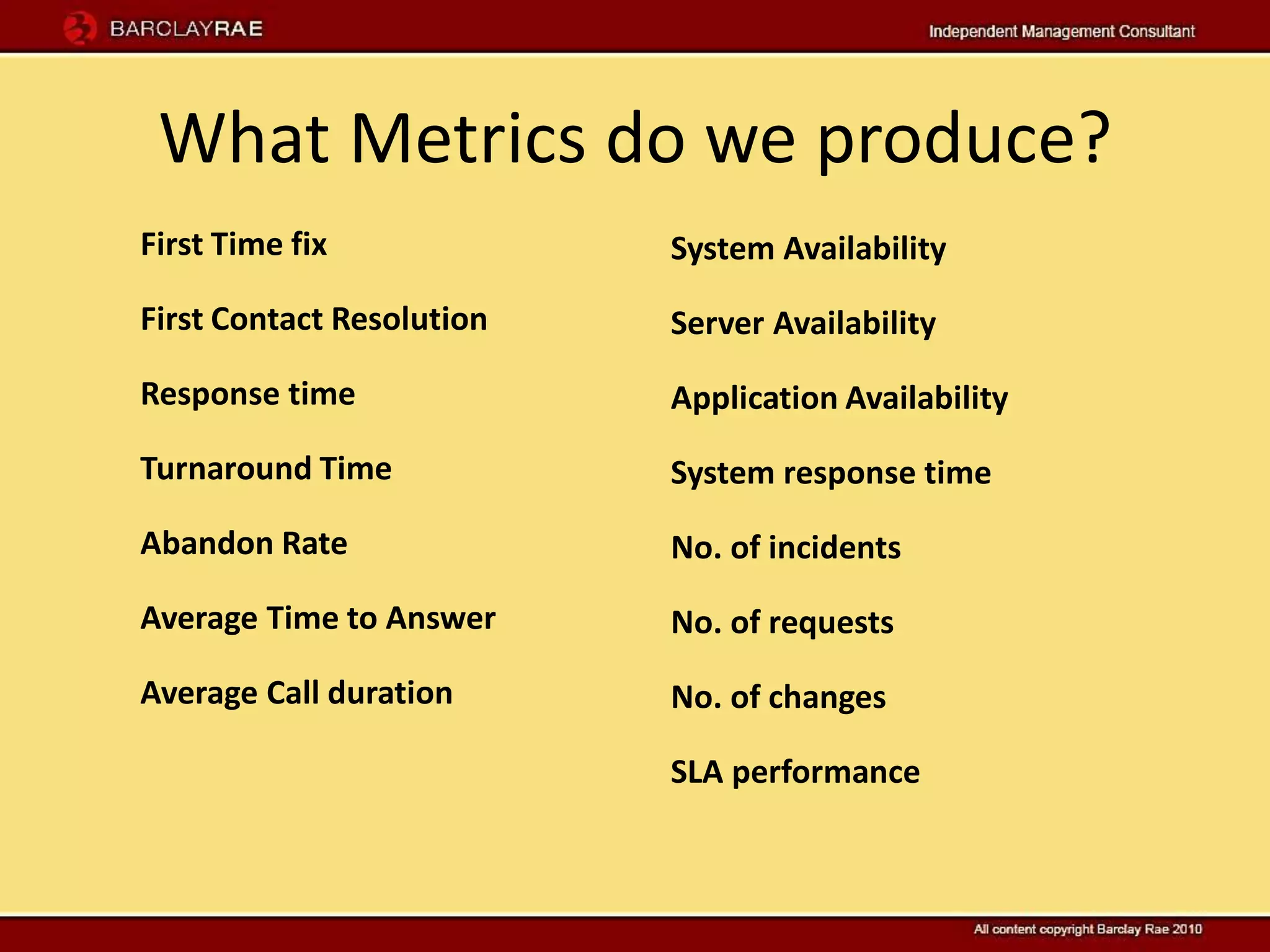 What Metrics do we produce?
First Time fix             System Availability
First Contact Resolution   Server Availability
Response time              Application Availability
Turnaround Time            System response time
Abandon Rate               No. of incidents
Average Time to Answer     No. of requests
Average Call duration      No. of changes

                           SLA performance
 