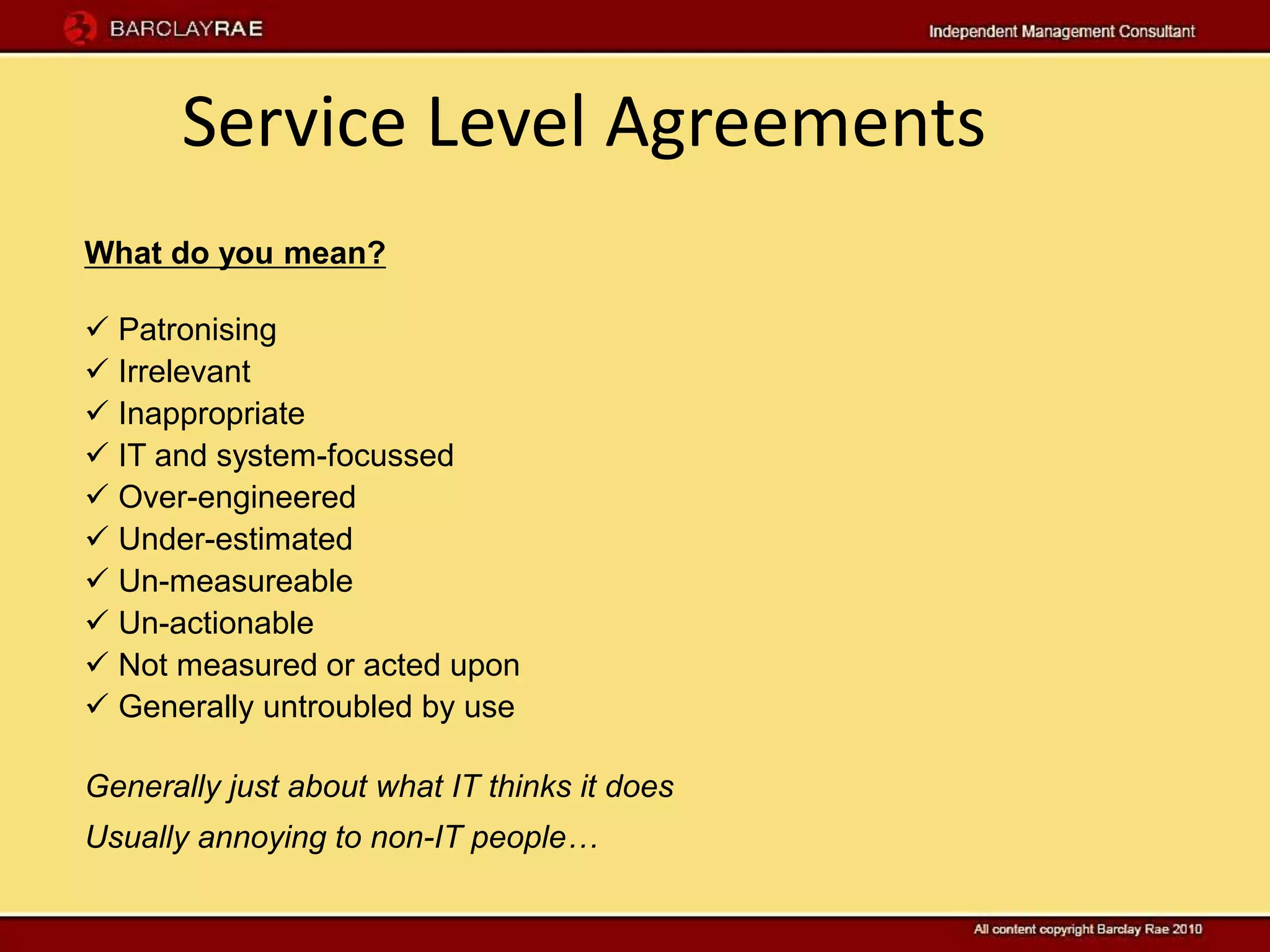Service Level Agreements
What do you mean?

 Patronising
 Irrelevant
 Inappropriate
 IT and system-focussed
 Over-engineered
 Under-estimated
 Un-measureable
 Un-actionable
 Not measured or acted upon
 Generally untroubled by use

Generally just about what IT thinks it does
Usually annoying to non-IT people…
 