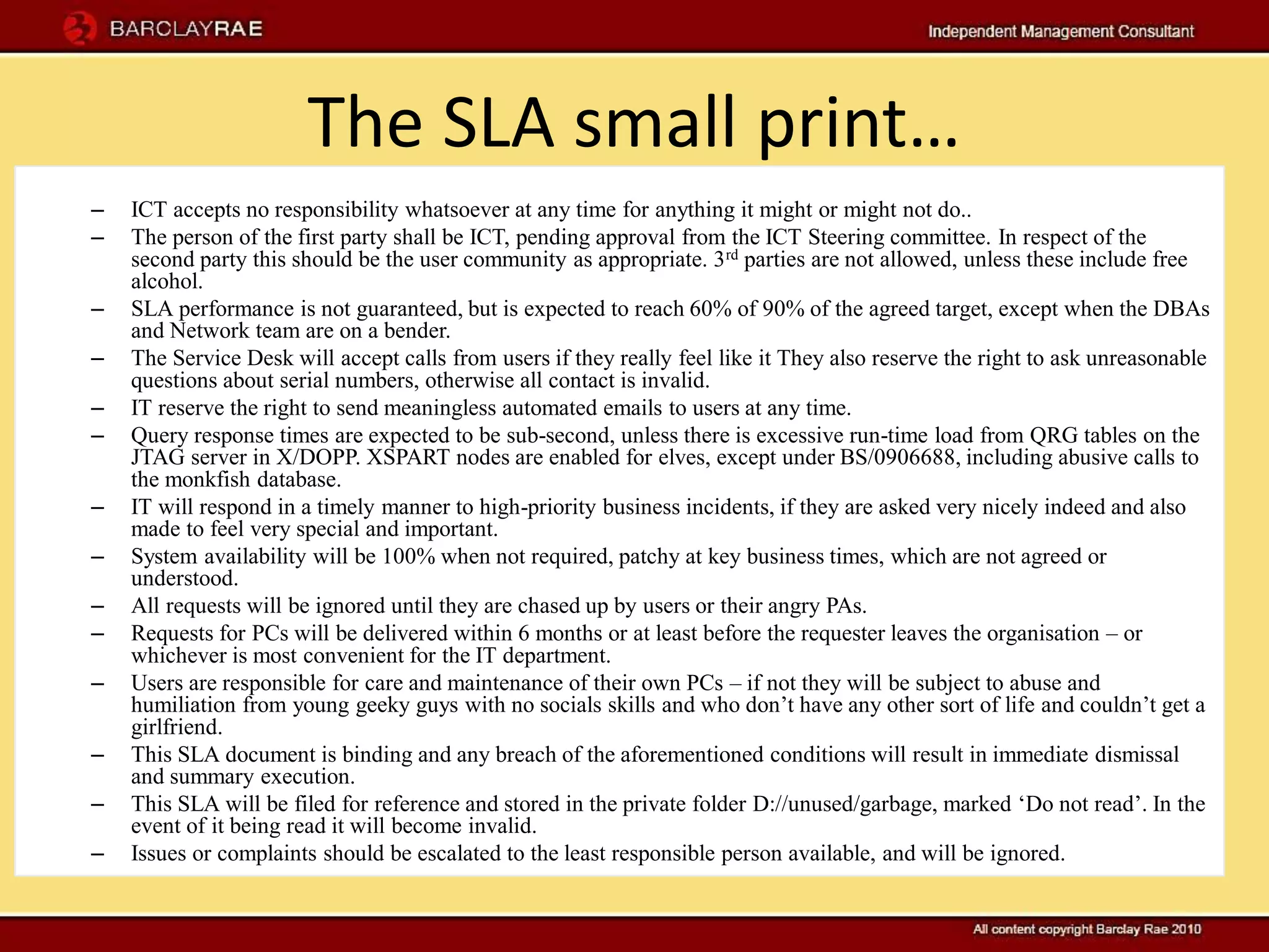 The SLA small print…
–   ICT accepts no responsibility whatsoever at any time for anything it might or might not do..
–   The person of the first party shall be ICT, pending approval from the ICT Steering committee. In respect of the
    second party this should be the user community as appropriate. 3 rd parties are not allowed, unless these include free
    alcohol.
–   SLA performance is not guaranteed, but is expected to reach 60% of 90% of the agreed target, except when the DBAs
    and Network team are on a bender.
–   The Service Desk will accept calls from users if they really feel like it They also reserve the right to ask unreasonable
    questions about serial numbers, otherwise all contact is invalid.
–   IT reserve the right to send meaningless automated emails to users at any time.
–   Query response times are expected to be sub-second, unless there is excessive run-time load from QRG tables on the
    JTAG server in X/DOPP. XSPART nodes are enabled for elves, except under BS/0906688, including abusive calls to
    the monkfish database.
–   IT will respond in a timely manner to high-priority business incidents, if they are asked very nicely indeed and also
    made to feel very special and important.
–   System availability will be 100% when not required, patchy at key business times, which are not agreed or
    understood.
–   All requests will be ignored until they are chased up by users or their angry PAs.
–   Requests for PCs will be delivered within 6 months or at least before the requester leaves the organisation – or
    whichever is most convenient for the IT department.
–   Users are responsible for care and maintenance of their own PCs – if not they will be subject to abuse and
    humiliation from young geeky guys with no socials skills and who don’t have any other sort of life and couldn’t get a
    girlfriend.
–   This SLA document is binding and any breach of the aforementioned conditions will result in immediate dismissal
    and summary execution.
–   This SLA will be filed for reference and stored in the private folder D://unused/garbage, marked ‘Do not read’. In the
    event of it being read it will become invalid.
–   Issues or complaints should be escalated to the least responsible person available, and will be ignored.
 