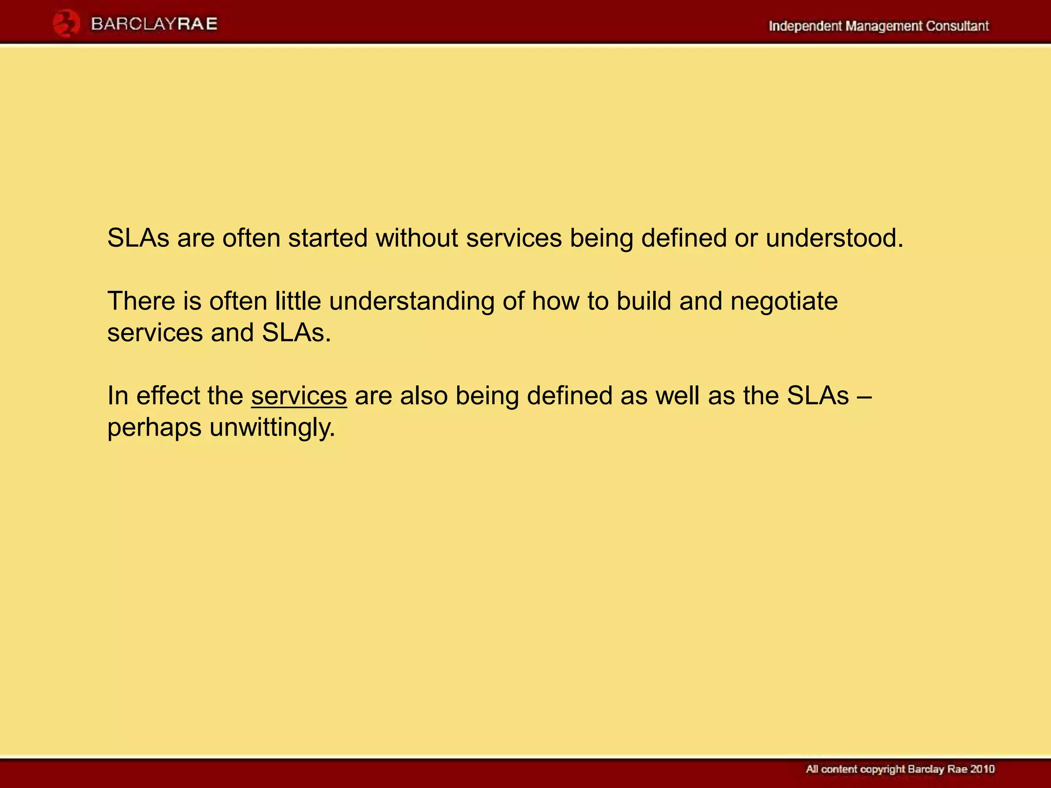SLAs are often started without services being defined or understood.

There is often little understanding of how to build and negotiate
services and SLAs.

In effect the services are also being defined as well as the SLAs –
perhaps unwittingly.
 