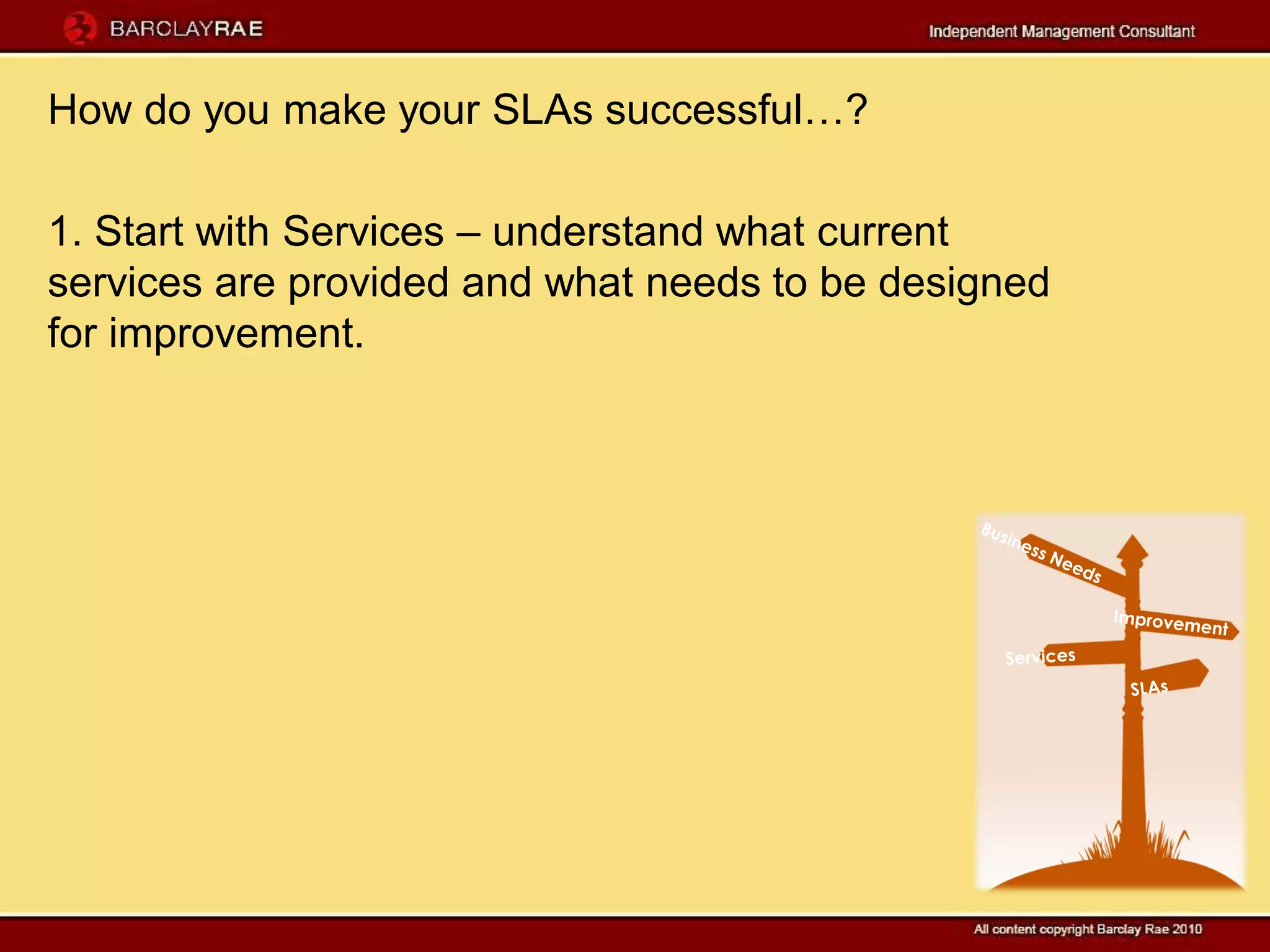 How do you make your SLAs successful…?

1. Start with Services – understand what current
services are provided and what needs to be designed
for improvement.
 