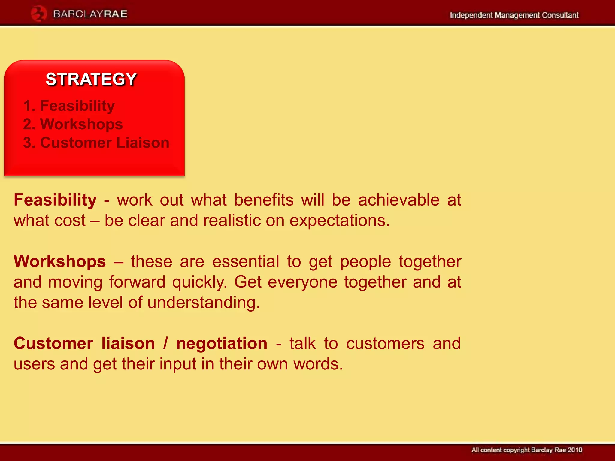 STRATEGY
 1. Feasibility
 2. Workshops
 3. Customer Liaison


Feasibility - work out what benefits will be achievable at
what cost – be clear and realistic on expectations.

Workshops – these are essential to get people together
and moving forward quickly. Get everyone together and at
the same level of understanding.

Customer liaison / negotiation - talk to customers and
users and get their input in their own words.
 