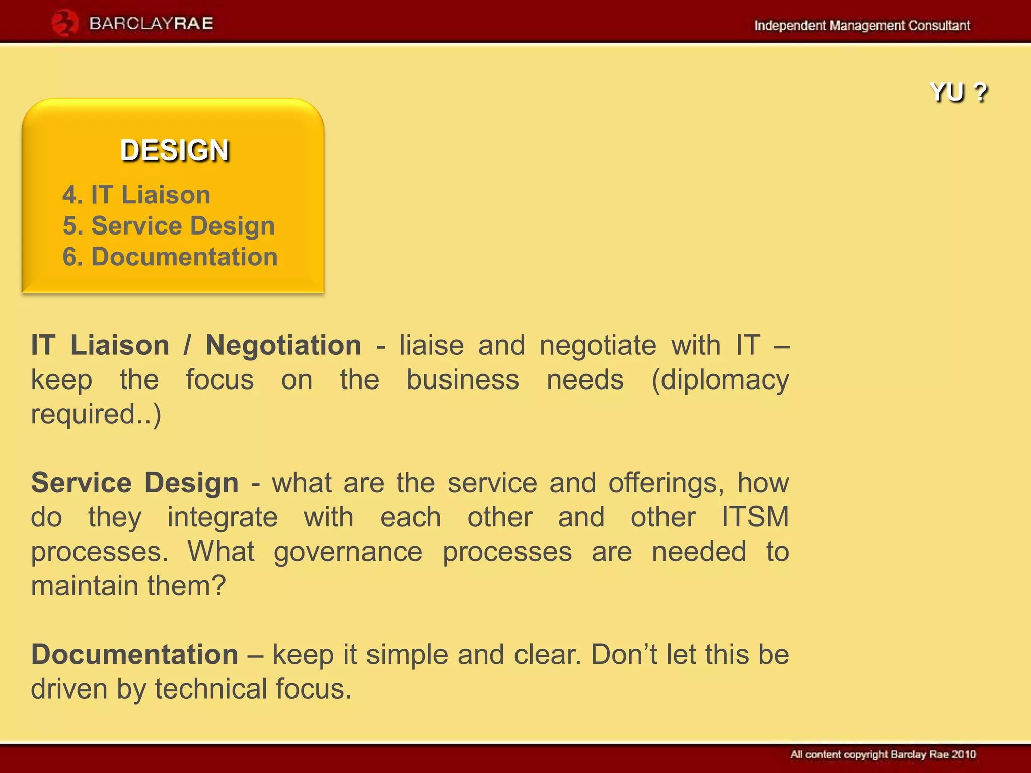YU ?

      DESIGN
  4. IT Liaison
  5. Service Design
  6. Documentation


IT Liaison / Negotiation - liaise and negotiate with IT –
keep the focus on the business needs (diplomacy
required..)

Service Design - what are the service and offerings, how
do they integrate with each other and other ITSM
processes. What governance processes are needed to
maintain them?

Documentation – keep it simple and clear. Don’t let this be
driven by technical focus.
 