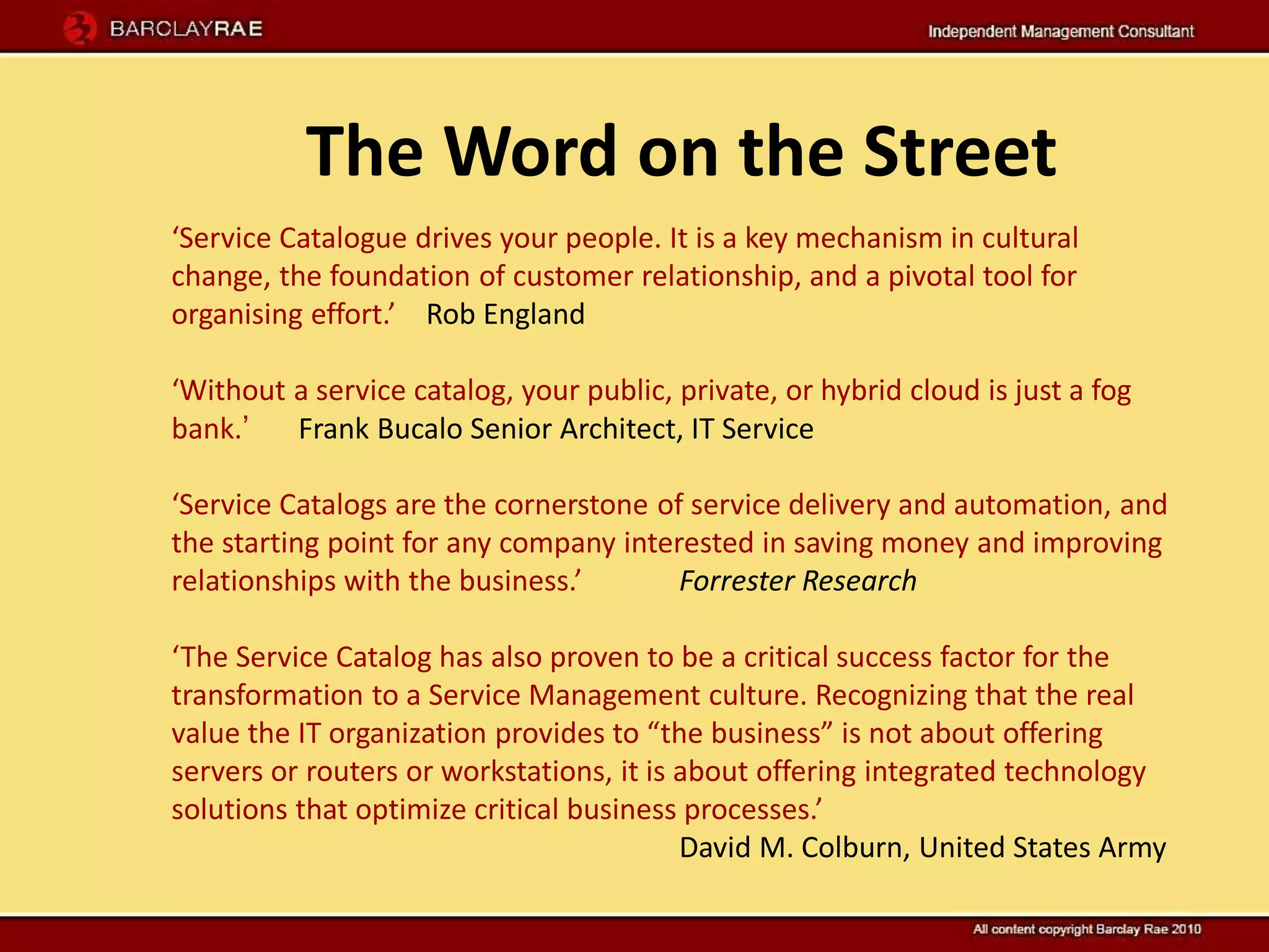 The Word on the Street
‘Service Catalogue drives your people. It is a key mechanism in cultural
change, the foundation of customer relationship, and a pivotal tool for
organising effort.’ Rob England

‘Without a service catalog, your public, private, or hybrid cloud is just a fog
bank.’   Frank Bucalo Senior Architect, IT Service

‘Service Catalogs are the cornerstone of service delivery and automation, and
the starting point for any company interested in saving money and improving
relationships with the business.’       Forrester Research

‘The Service Catalog has also proven to be a critical success factor for the
transformation to a Service Management culture. Recognizing that the real
value the IT organization provides to “the business” is not about offering
servers or routers or workstations, it is about offering integrated technology
solutions that optimize critical business processes.’
                                          David M. Colburn, United States Army
 