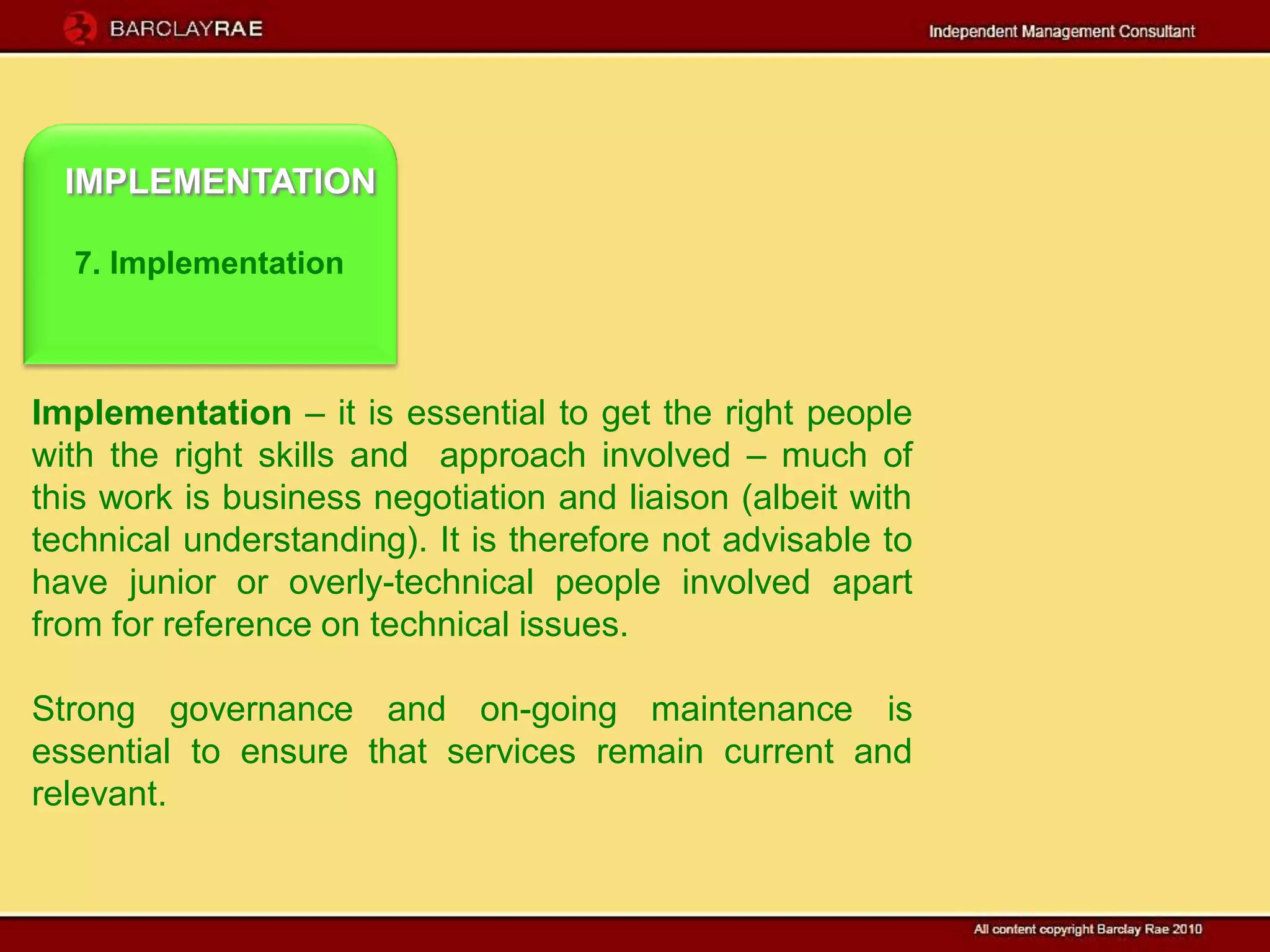 IMPLEMENTATION

  7. Implementation



Implementation – it is essential to get the right people
with the right skills and approach involved – much of
this work is business negotiation and liaison (albeit with
technical understanding). It is therefore not advisable to
have junior or overly-technical people involved apart
from for reference on technical issues.

Strong governance and on-going maintenance is
essential to ensure that services remain current and
relevant.
 
