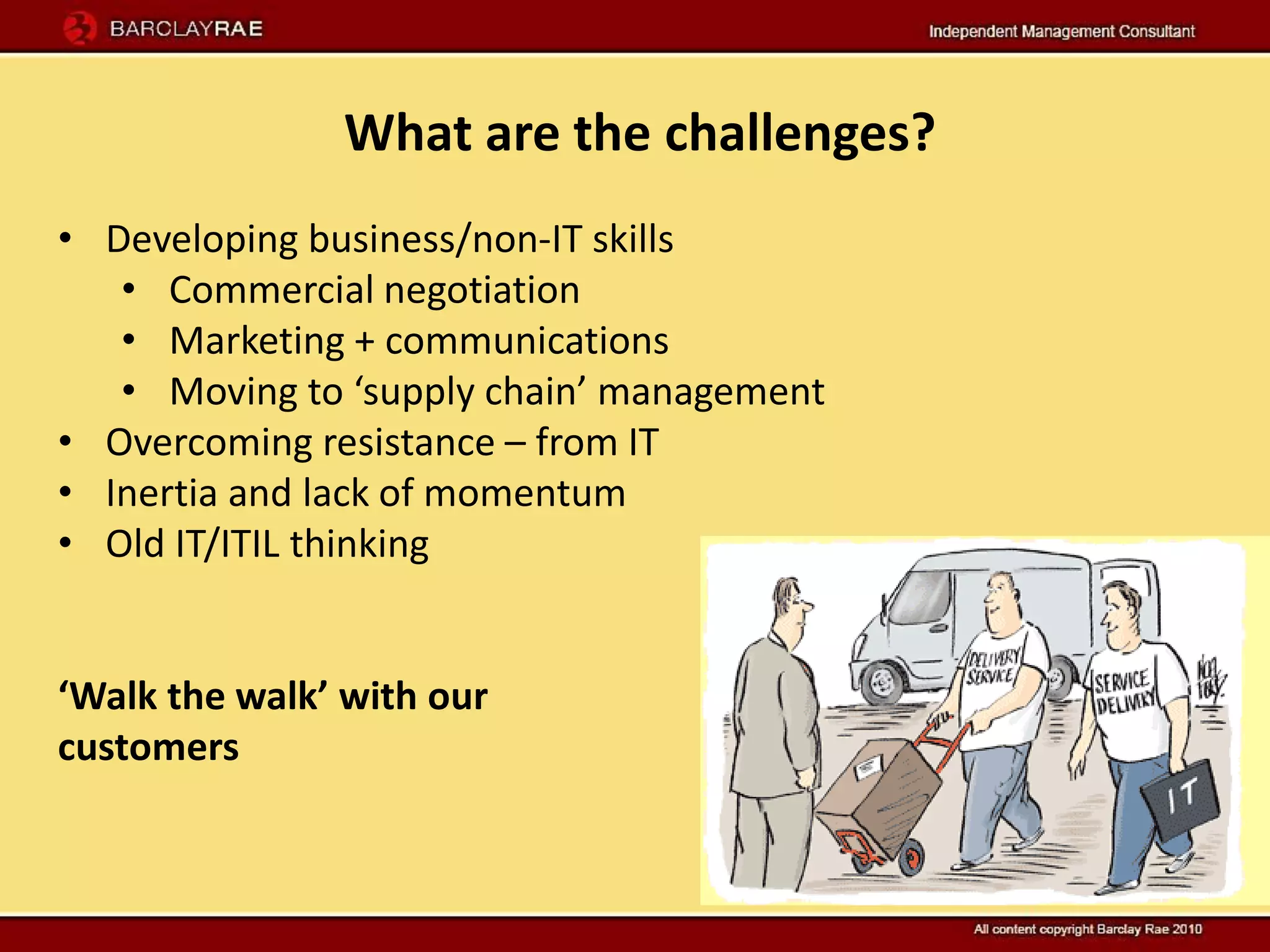 What are the challenges?
• Developing business/non-IT skills
   • Commercial negotiation
   • Marketing + communications
   • Moving to ‘supply chain’ management
• Overcoming resistance – from IT
• Inertia and lack of momentum
• Old IT/ITIL thinking


‘Walk the walk’ with our
customers
 