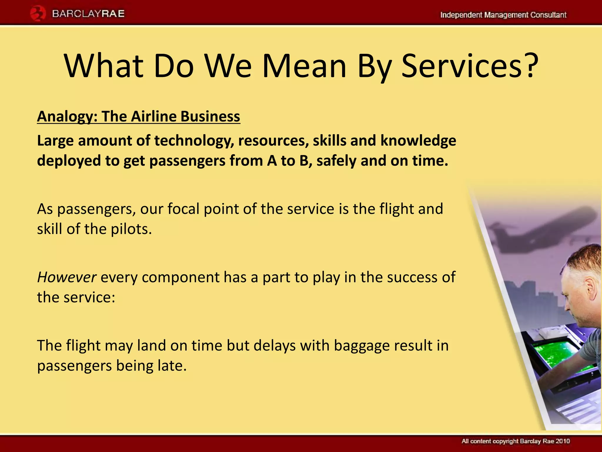 What Do We Mean By Services?
Analogy: The Airline Business
Large amount of technology, resources, skills and knowledge
deployed to get passengers from A to B, safely and on time.

As passengers, our focal point of the service is the flight and
skill of the pilots.

However every component has a part to play in the success of
the service:

The flight may land on time but delays with baggage result in
passengers being late.
 