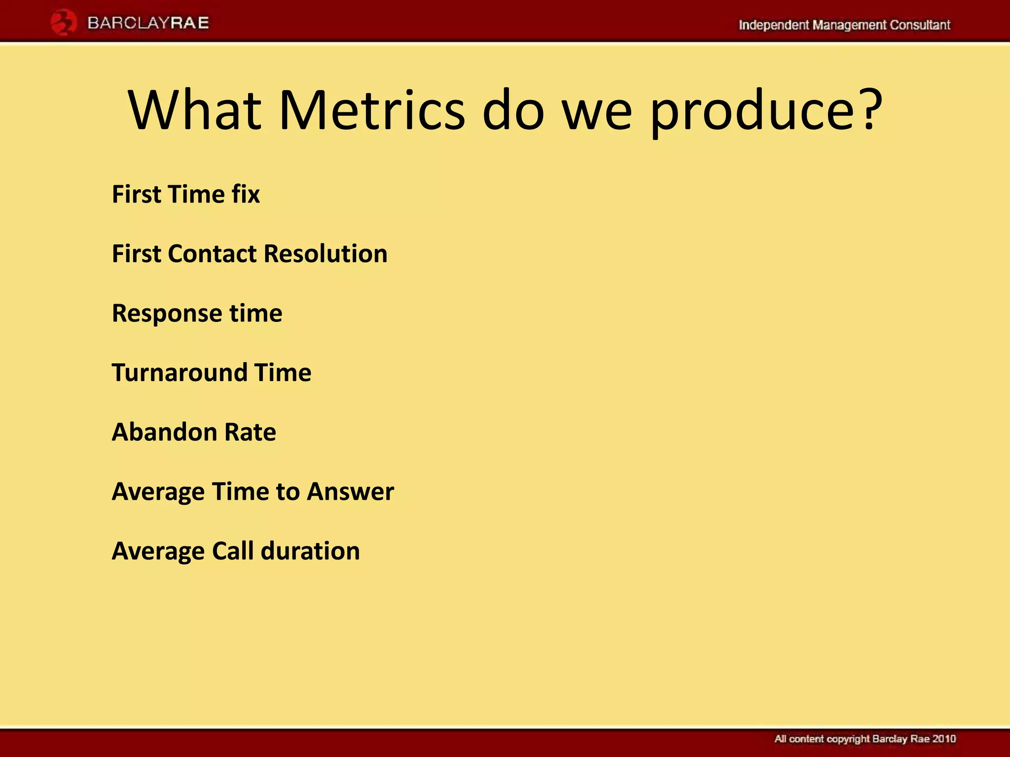 What Metrics do we produce?
First Time fix

First Contact Resolution

Response time

Turnaround Time

Abandon Rate

Average Time to Answer

Average Call duration
 