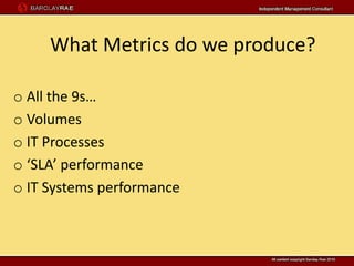 What Metrics do we produce?

o All the 9s…
o Volumes
o IT Processes
o ‘SLA’ performance
o IT Systems performance
 
