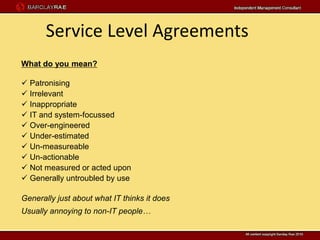 Service Level Agreements
What do you mean?

 Patronising
 Irrelevant
 Inappropriate
 IT and system-focussed
 Over-engineered
 Under-estimated
 Un-measureable
 Un-actionable
 Not measured or acted upon
 Generally untroubled by use

Generally just about what IT thinks it does
Usually annoying to non-IT people…
 