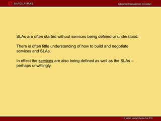 SLAs are often started without services being defined or understood.

There is often little understanding of how to build and negotiate
services and SLAs.

In effect the services are also being defined as well as the SLAs –
perhaps unwittingly.
 