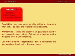 STRATEGY
 1. Feasibility
 2. Workshops
 3. Customer Liaison


Feasibility - work out what benefits will be achievable at
what cost – be clear and realistic on expectations.

Workshops – these are essential to get people together
and moving forward quickly. Get everyone together and at
the same level of understanding.

Customer liaison / negotiation - talk to customers and
users and get their input in their own words.
 