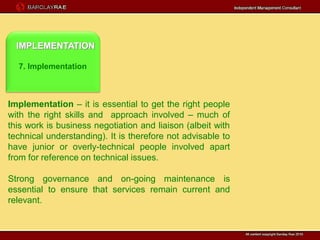 IMPLEMENTATION

  7. Implementation



Implementation – it is essential to get the right people
with the right skills and approach involved – much of
this work is business negotiation and liaison (albeit with
technical understanding). It is therefore not advisable to
have junior or overly-technical people involved apart
from for reference on technical issues.

Strong governance and on-going maintenance is
essential to ensure that services remain current and
relevant.
 