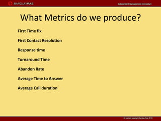 What Metrics do we produce?
First Time fix

First Contact Resolution

Response time

Turnaround Time

Abandon Rate

Average Time to Answer

Average Call duration
 