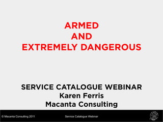 ARMED
                       AND
               EXTREMELY DANGEROUS



              SERVICE CATALOGUE WEBINAR
                       Karen Ferris
                   Macanta Consulting
© Macanta Consulting 2011   Service Catalogue Webinar
 