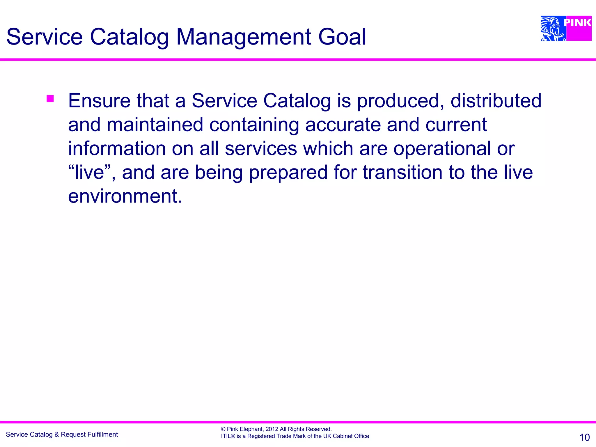 Service Catalog Management Goal

                   Ensure that a Service Catalog is produced, distributed
                    and maintained containing accurate and current
                    information on all services which are operational or
                    “live”, and are being prepared for transition to the live
                    environment.




                                        © Pink Elephant, 2012 All Rights Reserved.
Service Catalog & Request Fulfillment   ITIL® is a Registered Trade Mark of the UK Cabinet Office   10
 
