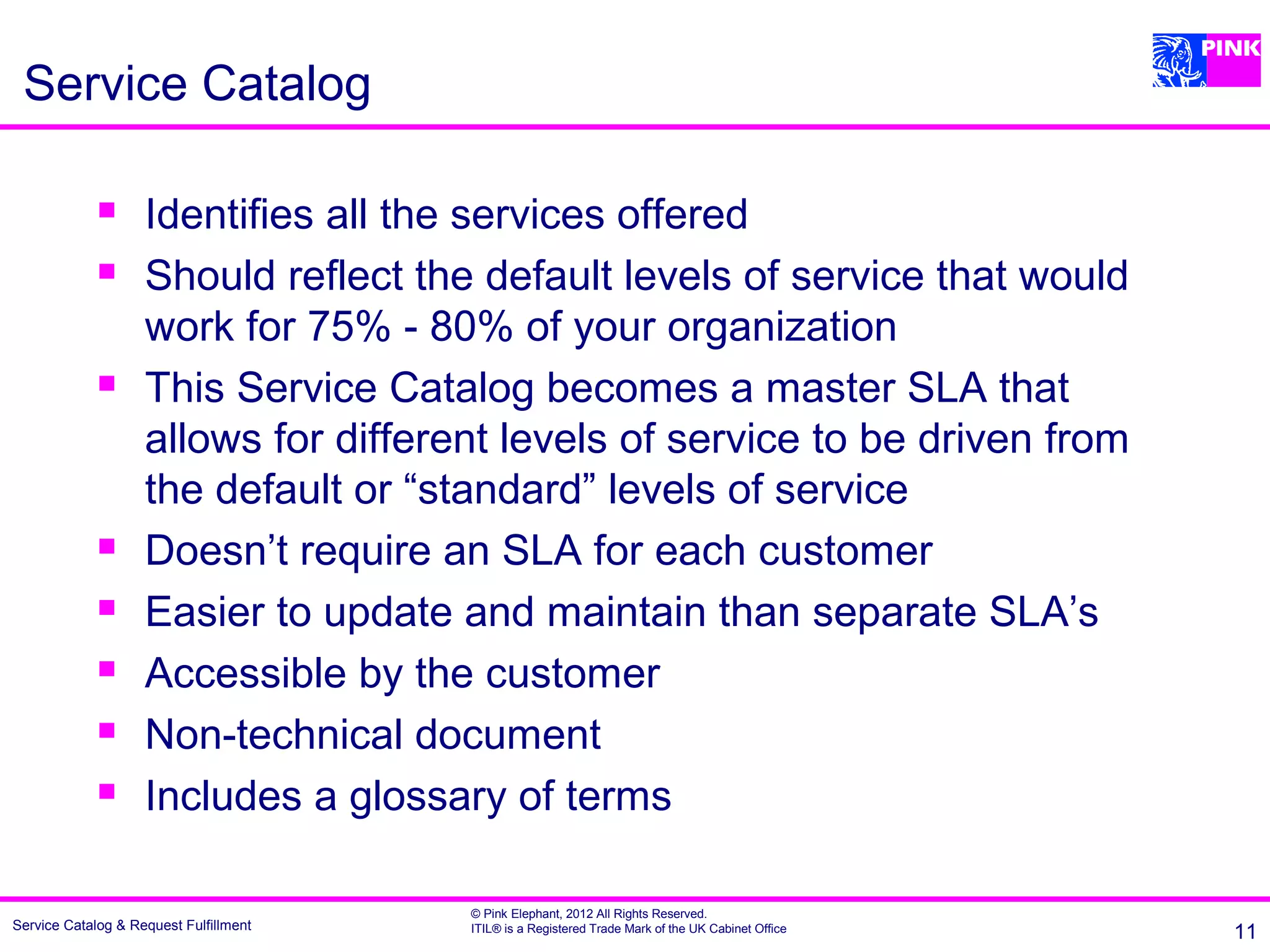 Service Catalog

                   Identifies all the services offered
                   Should reflect the default levels of service that would
                    work for 75% - 80% of your organization
                   This Service Catalog becomes a master SLA that
                    allows for different levels of service to be driven from
                    the default or “standard” levels of service
                   Doesn’t require an SLA for each customer
                   Easier to update and maintain than separate SLA’s
                   Accessible by the customer
                   Non-technical document
                   Includes a glossary of terms

                                        © Pink Elephant, 2012 All Rights Reserved.
Service Catalog & Request Fulfillment   ITIL® is a Registered Trade Mark of the UK Cabinet Office   11
 