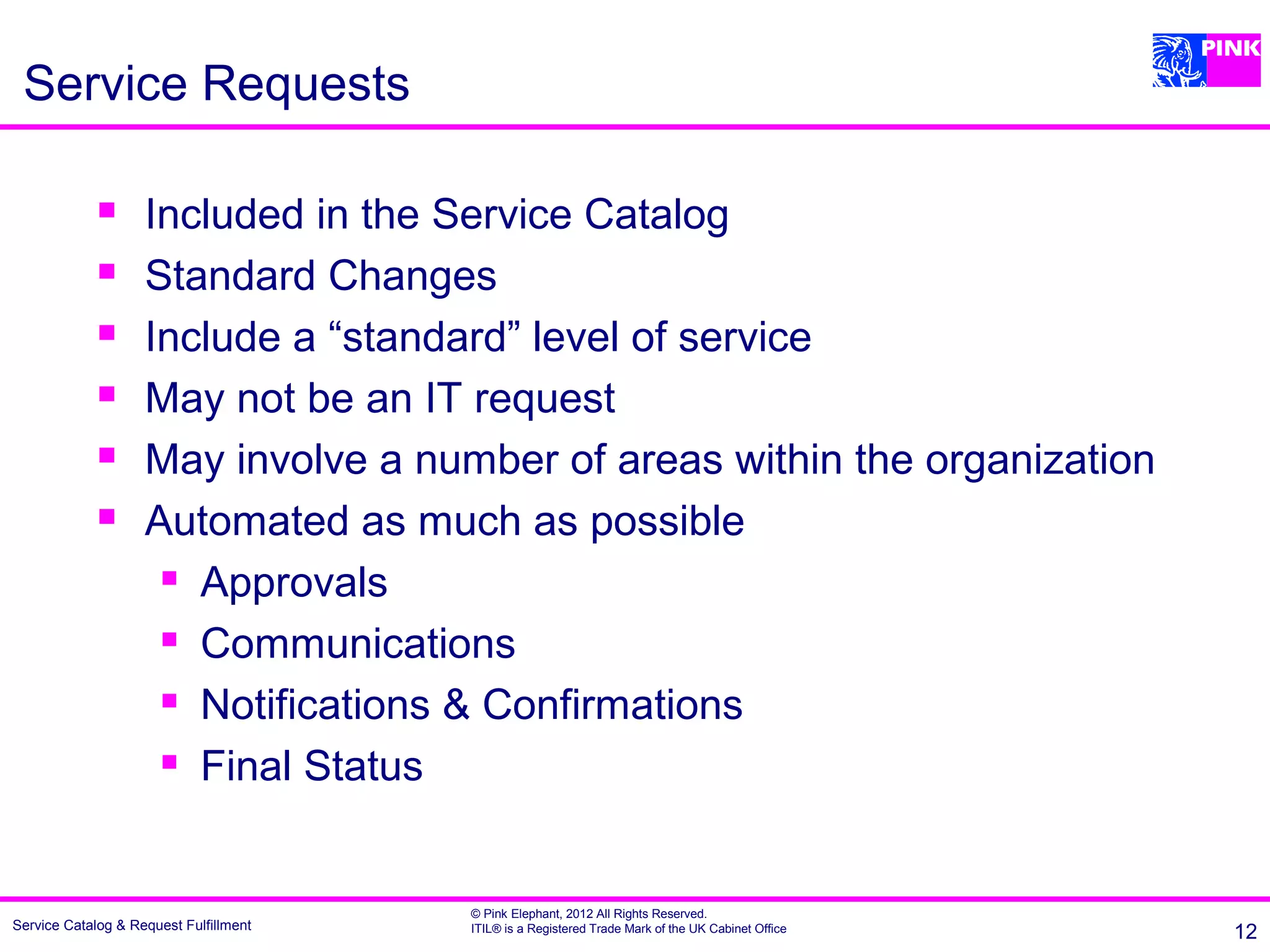 Service Requests

                   Included in the Service Catalog
                   Standard Changes
                   Include a “standard” level of service
                   May not be an IT request
                   May involve a number of areas within the organization
                   Automated as much as possible
                      Approvals

                      Communications

                      Notifications & Confirmations

                      Final Status




                                        © Pink Elephant, 2012 All Rights Reserved.
Service Catalog & Request Fulfillment   ITIL® is a Registered Trade Mark of the UK Cabinet Office   12
 