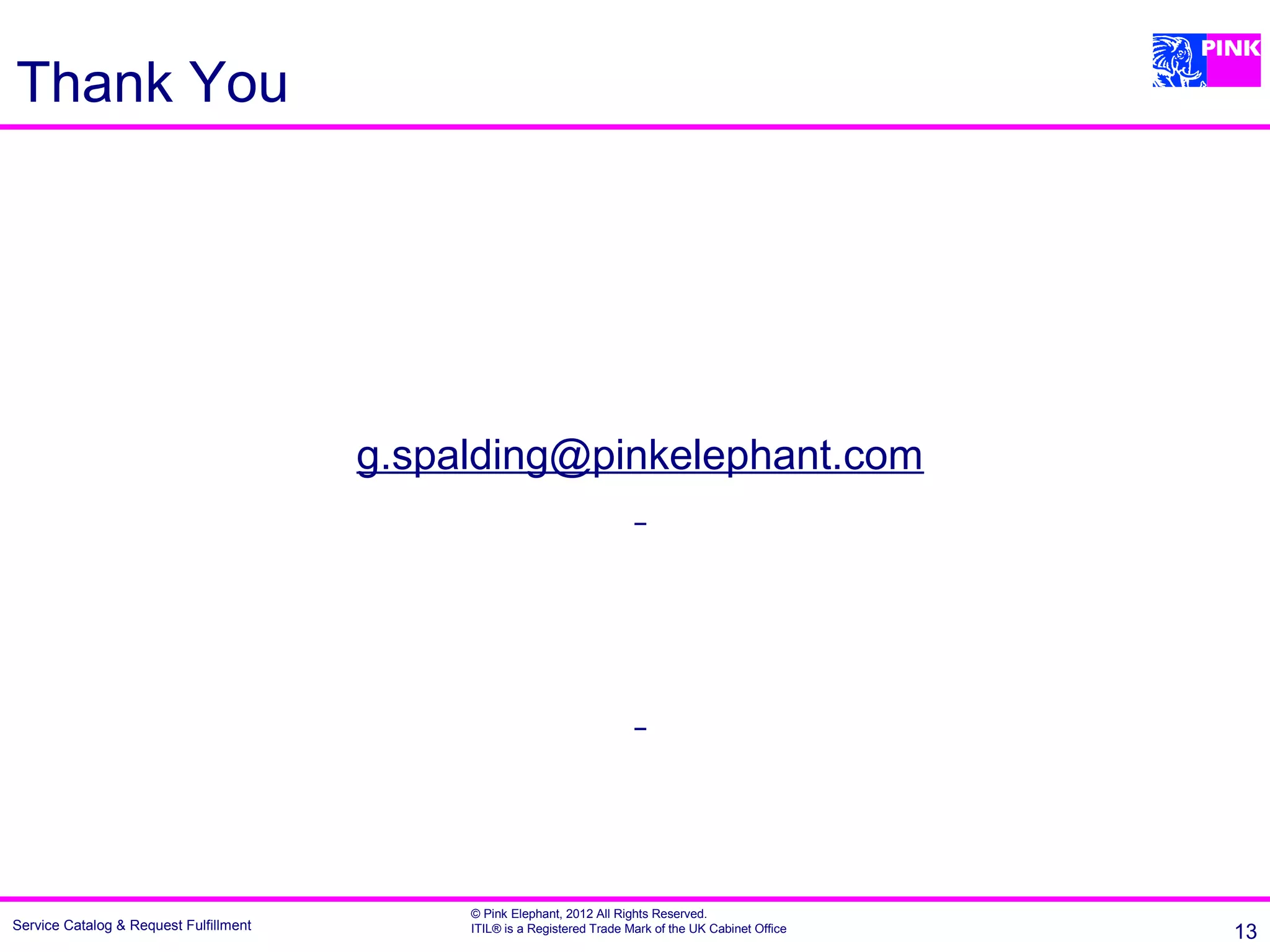 Thank You




                                        g.spalding@pinkelephant.com




                                             © Pink Elephant, 2012 All Rights Reserved.
Service Catalog & Request Fulfillment        ITIL® is a Registered Trade Mark of the UK Cabinet Office   13
 