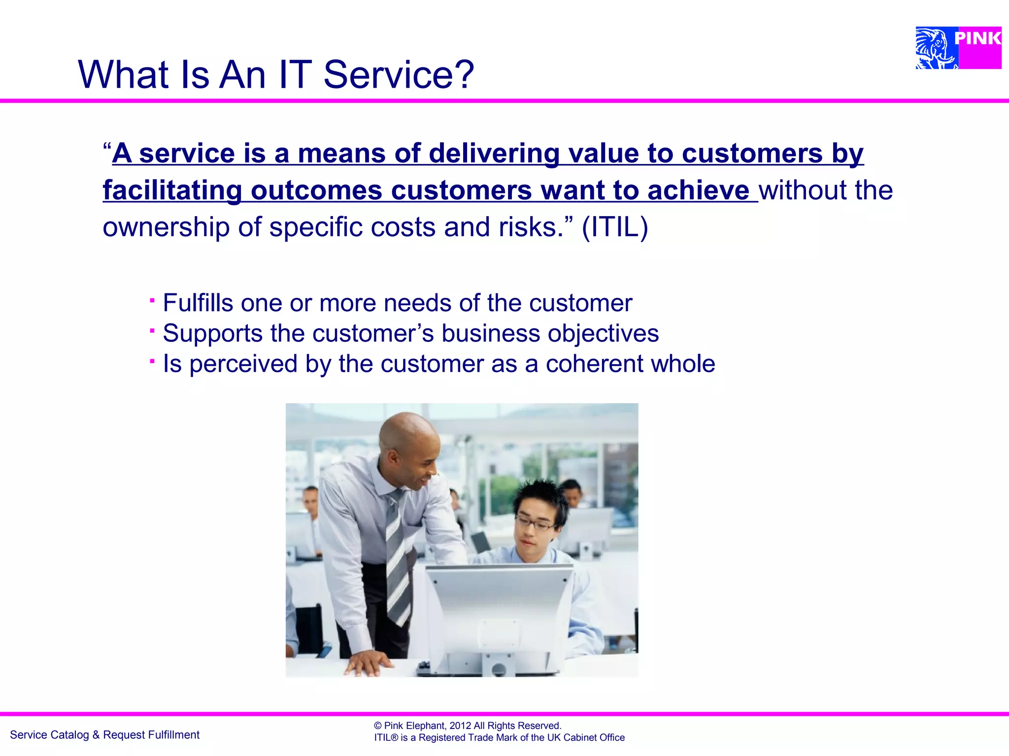 What Is An IT Service?
                  “A service is a means of delivering value to customers by
                  facilitating outcomes customers want to achieve without the
                  ownership of specific costs and risks.” (ITIL)

                            Fulfills one or more needs of the customer
                            Supports the customer’s business objectives

                            Is perceived by the customer as a coherent whole




                                              © Pink Elephant, 2012 All Rights Reserved.
Service Catalog & Request Fulfillment         ITIL® is a Registered Trade Mark of the UK Cabinet Office
 