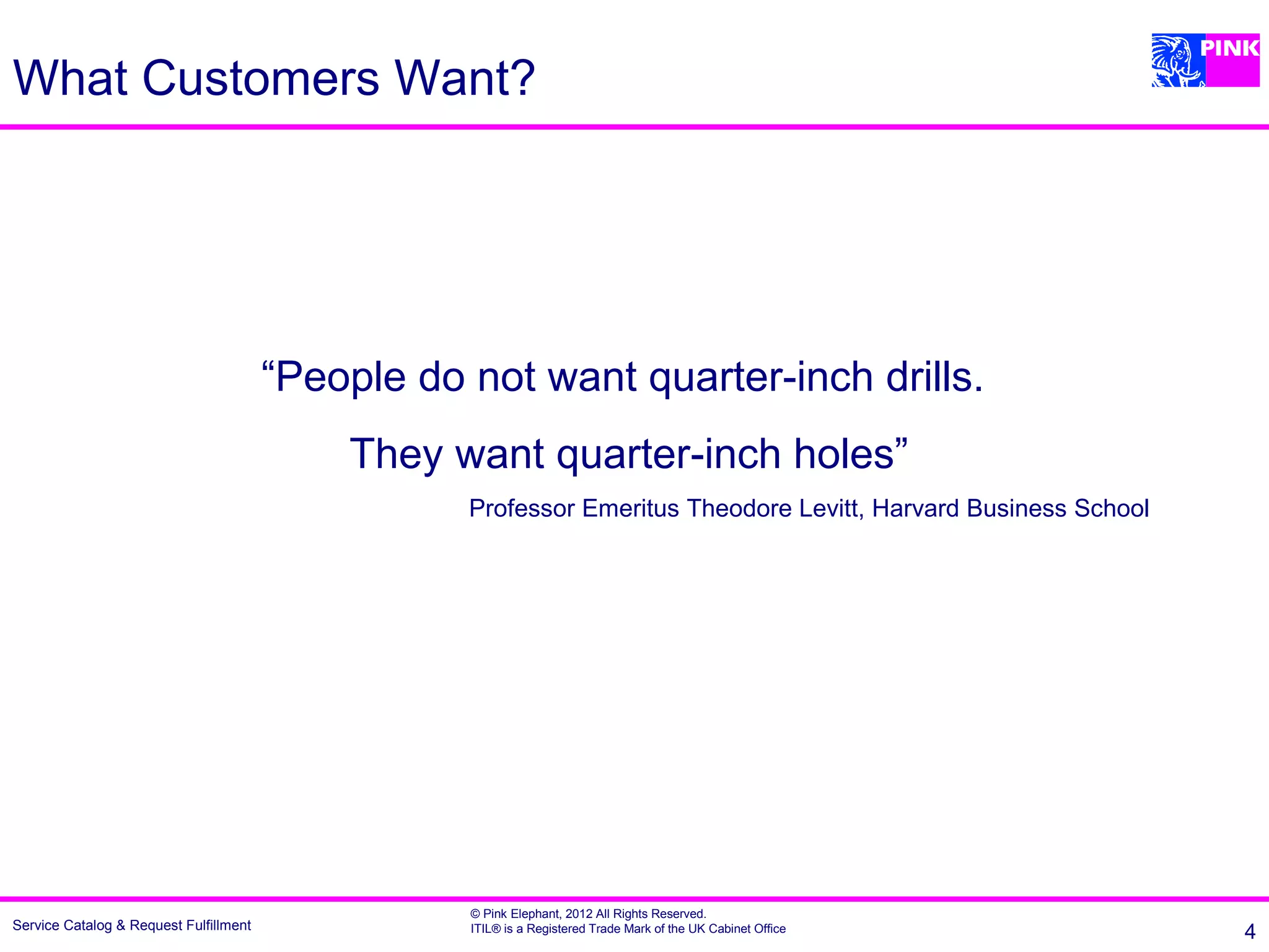 What Customers Want?




                                        “People do not want quarter-inch drills.
                                            They want quarter-inch holes”
                                                   Professor Emeritus Theodore Levitt, Harvard Business School




                                                   © Pink Elephant, 2012 All Rights Reserved.
Service Catalog & Request Fulfillment              ITIL® is a Registered Trade Mark of the UK Cabinet Office     4
 
