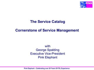 The Service Catalog

Cornerstone of Service Management



                      with
               George Spalding
            Executive Vice-President
                Pink Elephant


    Pink Elephant – Celebrating over 20 Years Of ITIL Experience
 