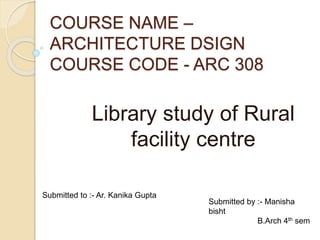COURSE NAME –
ARCHITECTURE DSIGN
COURSE CODE - ARC 308
Library study of Rural
facility centre
Submitted to :- Ar. Kanika Gupta
Submitted by :- Manisha
bisht
B.Arch 4th sem
 