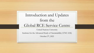 Introduction and Updates
from the
Global RCE Service Centre
United Nations University
Institute for the Advanced Study of Sustainability (UNU-IAS)
October 5th, 2021
 