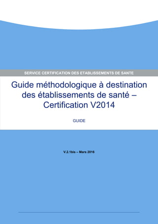 Guide méthodologique à destination
des établissements de santé –
Certification V2014
GUIDE
V.2.1bis – Mars 2016
SERVICE CERTIFICATION DES ETABLISSEMENTS DE SANTE
 