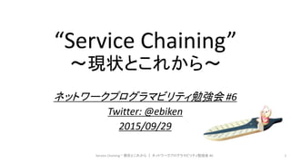 “Service Chaining”
～現状とこれから～
ネットワークプログラマビリティ勉強会 #6
Twitter: @ebiken
2015/09/29
Service Chaining ~ 現状とこれから ｜ ネットワークプログラマビリティ勉強会 #6 1
 