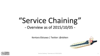 “Service Chaining”
- Overview as of 2015/10/05 -
Service Chaining ~ Overview as of 2015/10/05
Kentaro Ebisawa | Twitter: @ebiken
1
 