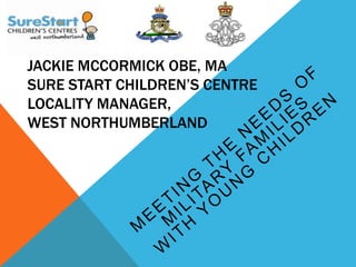 JACKIE MCCORMICK OBE, MA
SURE START CHILDREN’S CENTRE
LOCALITY MANAGER,
WEST NORTHUMBERLAND
 