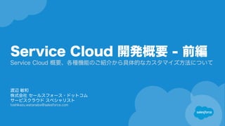Service Cloud 開発概要 - 前編
Service Cloud 概要、各種機能のご紹介から具体的なカスタマイズ方法について
渡辺 敏和
株式会社 セールスフォース・ドットコム
サービスクラウド スペシャリスト
toshikazu.watanabe@salesforce.com
 