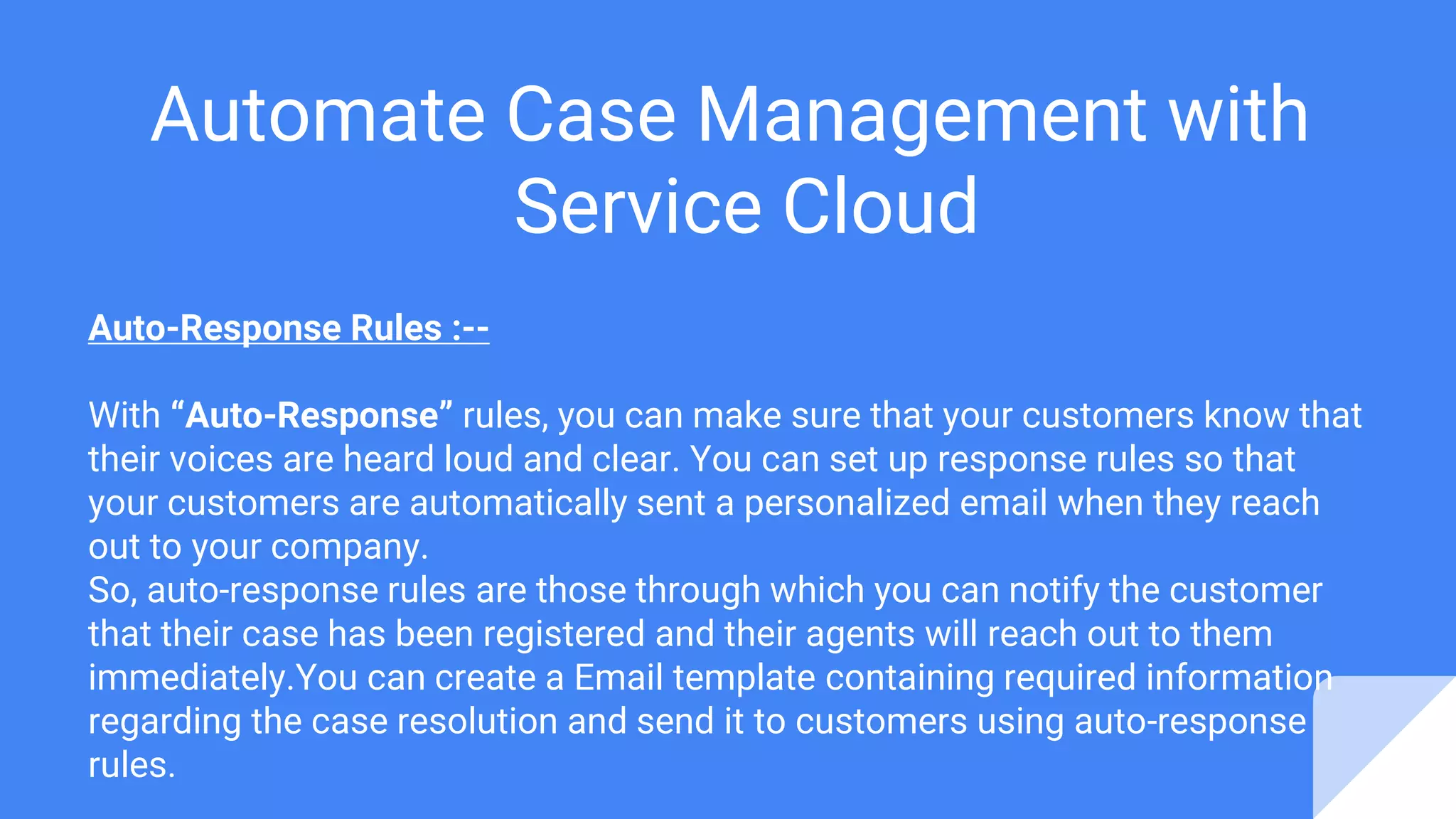 Automate Case Management with
Service Cloud
Auto-Response Rules :--
With “Auto-Response” rules, you can make sure that your customers know that
their voices are heard loud and clear. You can set up response rules so that
your customers are automatically sent a personalized email when they reach
out to your company.
So, auto-response rules are those through which you can notify the customer
that their case has been registered and their agents will reach out to them
immediately.You can create a Email template containing required information
regarding the case resolution and send it to customers using auto-response
rules.
 