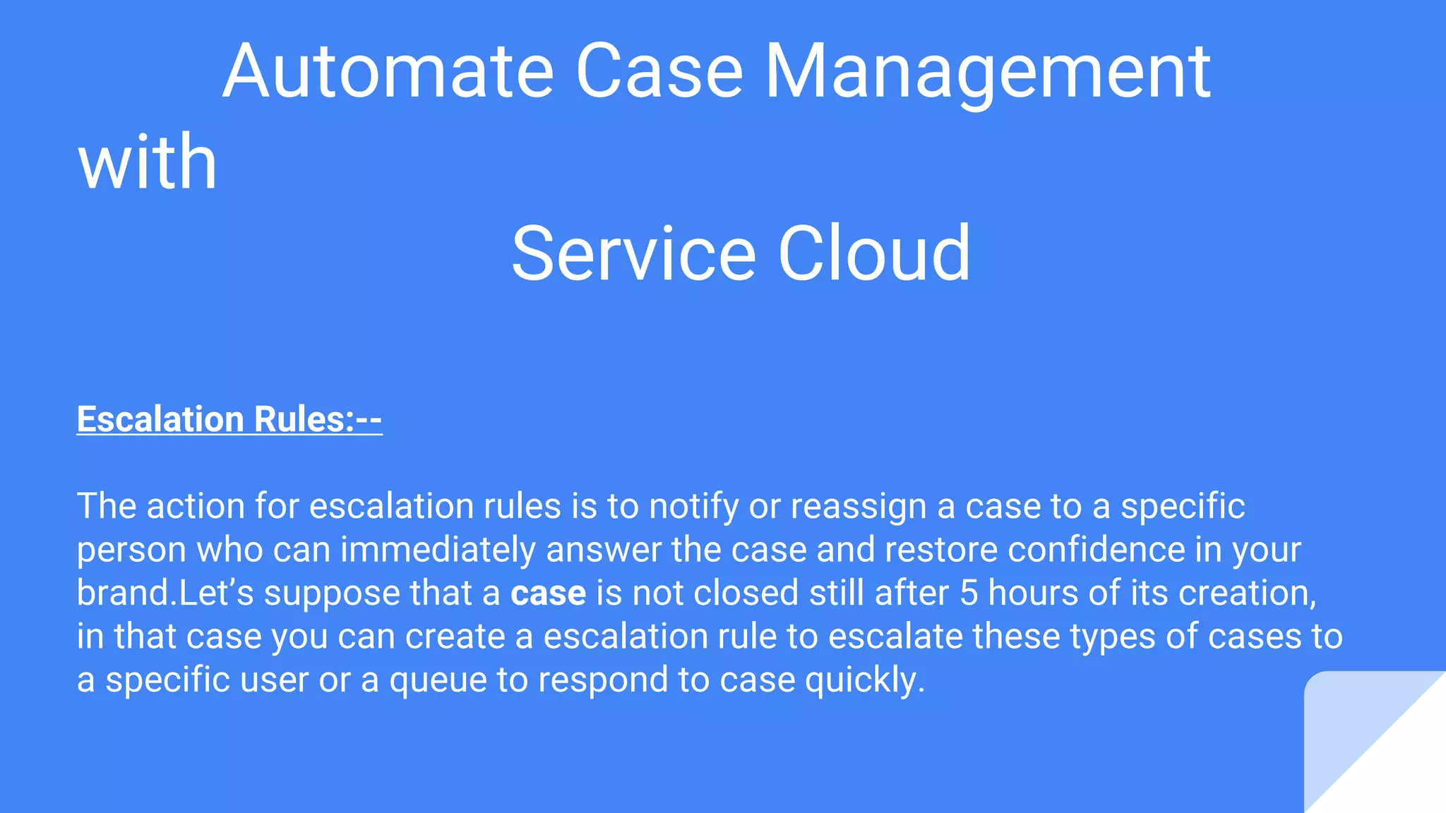 Automate Case Management
with
Service Cloud
Escalation Rules:--
The action for escalation rules is to notify or reassign a case to a specific
person who can immediately answer the case and restore confidence in your
brand.Let’s suppose that a case is not closed still after 5 hours of its creation,
in that case you can create a escalation rule to escalate these types of cases to
a specific user or a queue to respond to case quickly.
 