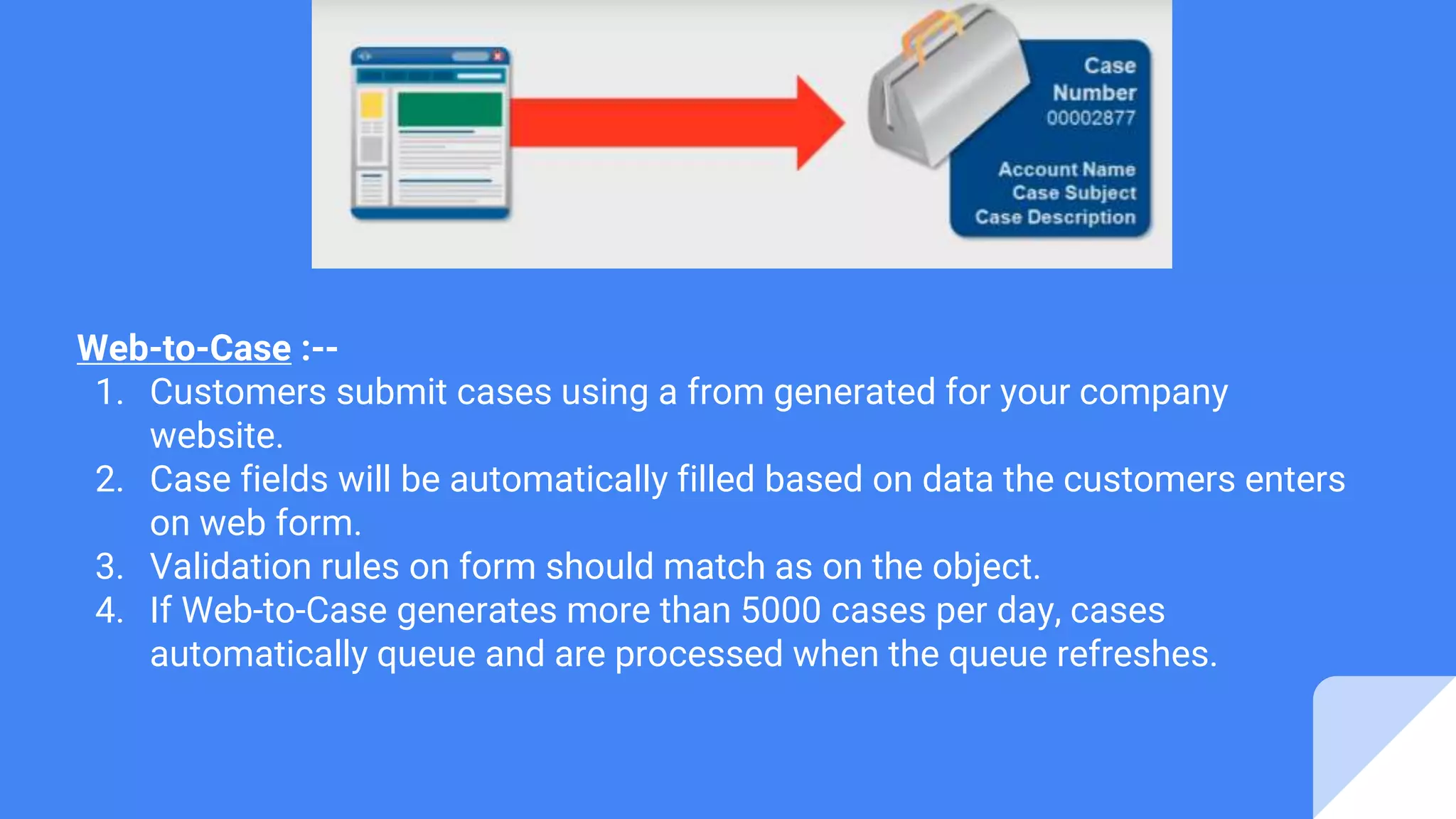 Web-to-Case :--
1. Customers submit cases using a from generated for your company
website.
2. Case fields will be automatically filled based on data the customers enters
on web form.
3. Validation rules on form should match as on the object.
4. If Web-to-Case generates more than 5000 cases per day, cases
automatically queue and are processed when the queue refreshes.
 