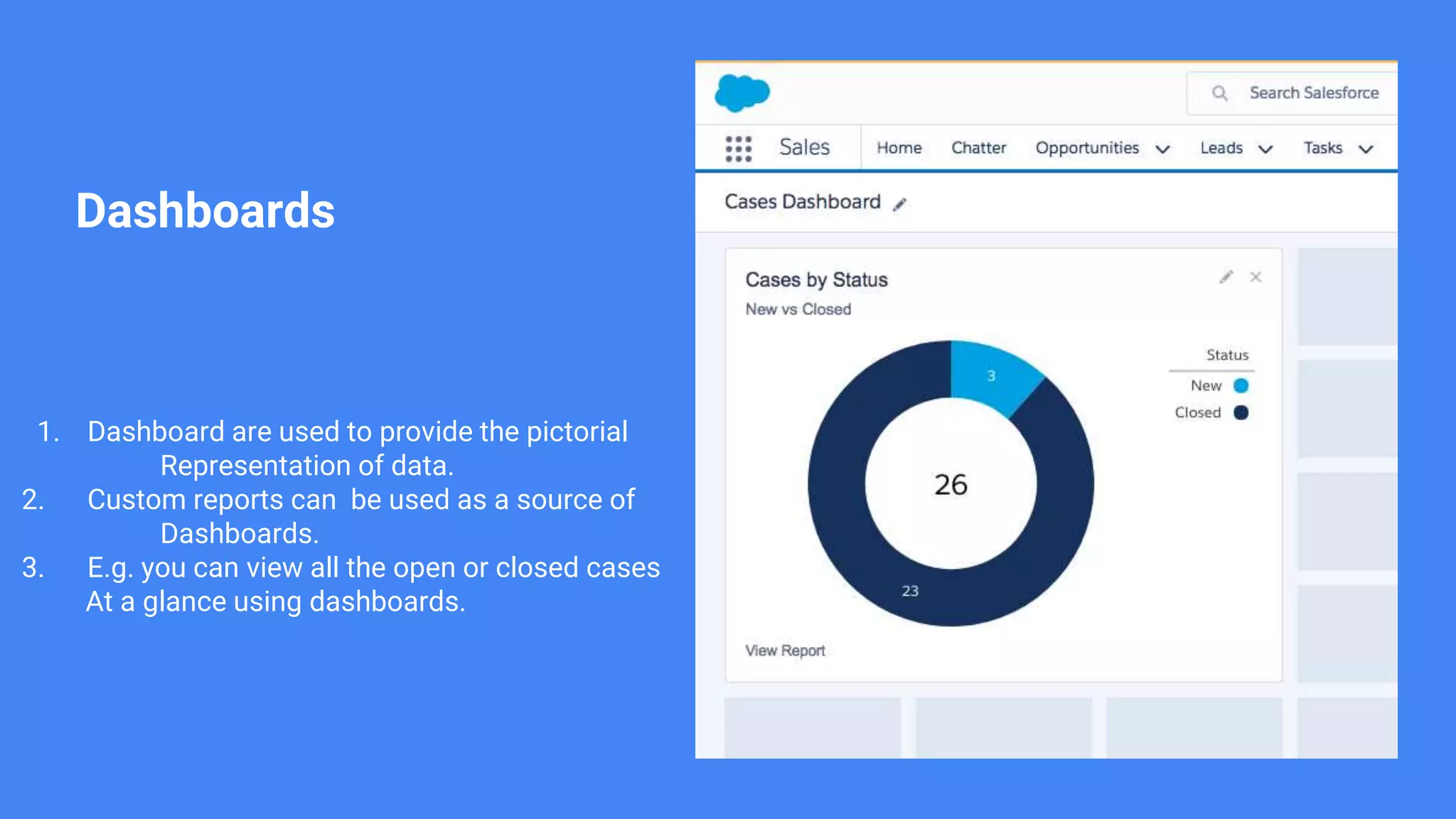 Dashboards
1. Dashboard are used to provide the pictorial
Representation of data.
2. Custom reports can be used as a source of
Dashboards.
3. E.g. you can view all the open or closed cases
At a glance using dashboards.
 