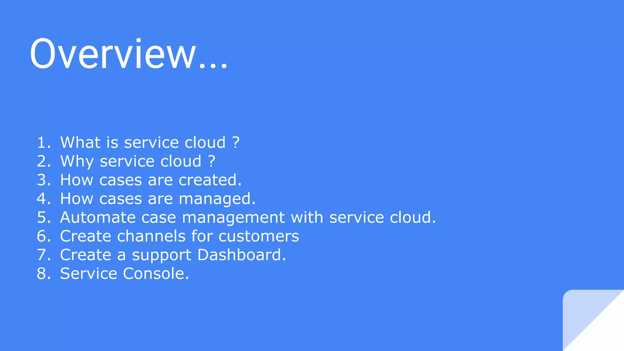 Overview...
1. What is service cloud ?
2. Why service cloud ?
3. How cases are created.
4. How cases are managed.
5. Automate case management with service cloud.
6. Create channels for customers
7. Create a support Dashboard.
8. Service Console.
 