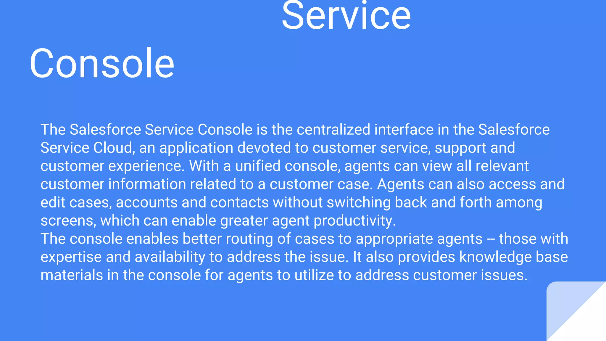 Service
Console
The Salesforce Service Console is the centralized interface in the Salesforce
Service Cloud, an application devoted to customer service, support and
customer experience. With a unified console, agents can view all relevant
customer information related to a customer case. Agents can also access and
edit cases, accounts and contacts without switching back and forth among
screens, which can enable greater agent productivity.
The console enables better routing of cases to appropriate agents -- those with
expertise and availability to address the issue. It also provides knowledge base
materials in the console for agents to utilize to address customer issues.
 