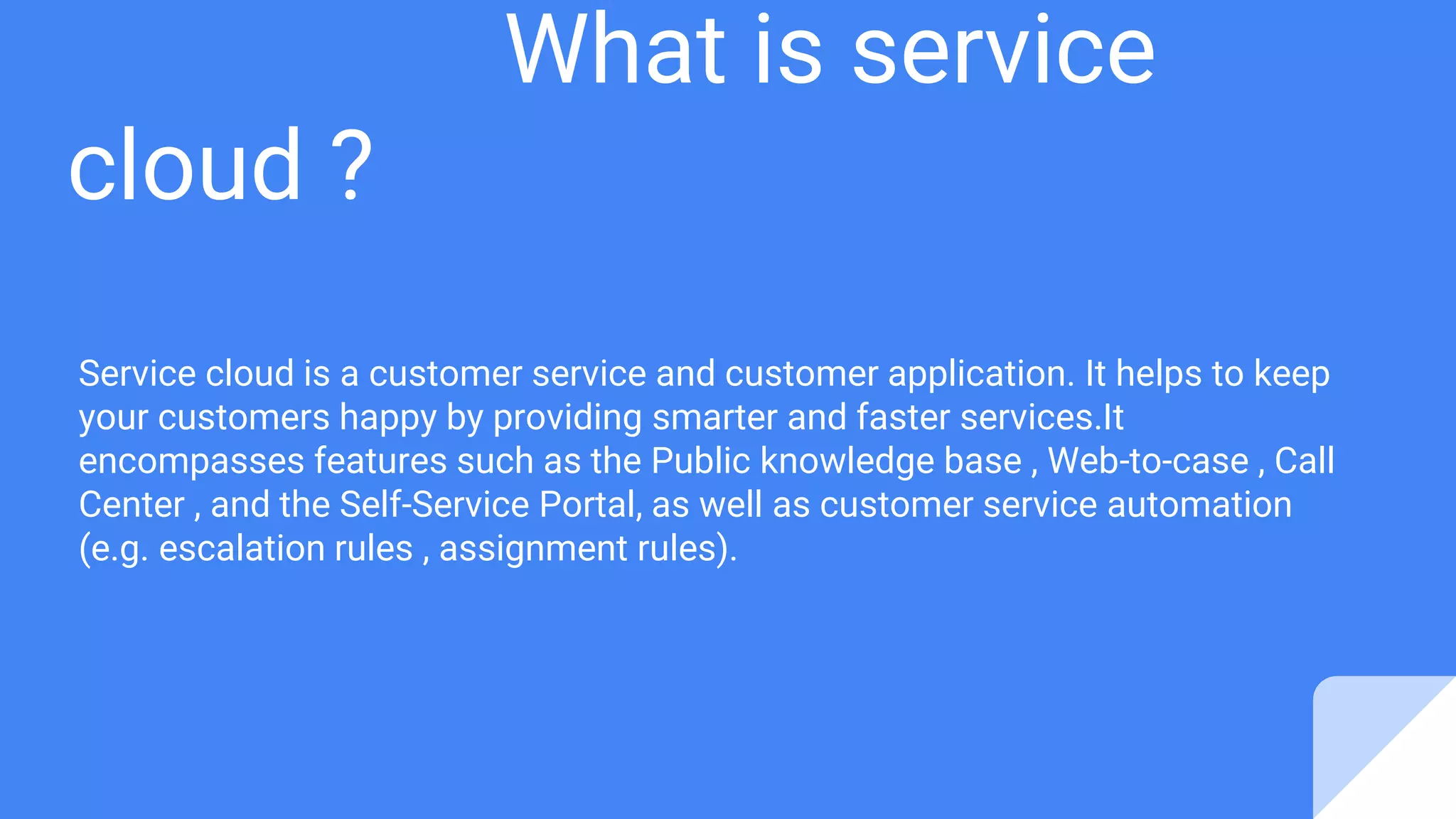 What is service
cloud ?
Service cloud is a customer service and customer application. It helps to keep
your customers happy by providing smarter and faster services.It
encompasses features such as the Public knowledge base , Web-to-case , Call
Center , and the Self-Service Portal, as well as customer service automation
(e.g. escalation rules , assignment rules).
 