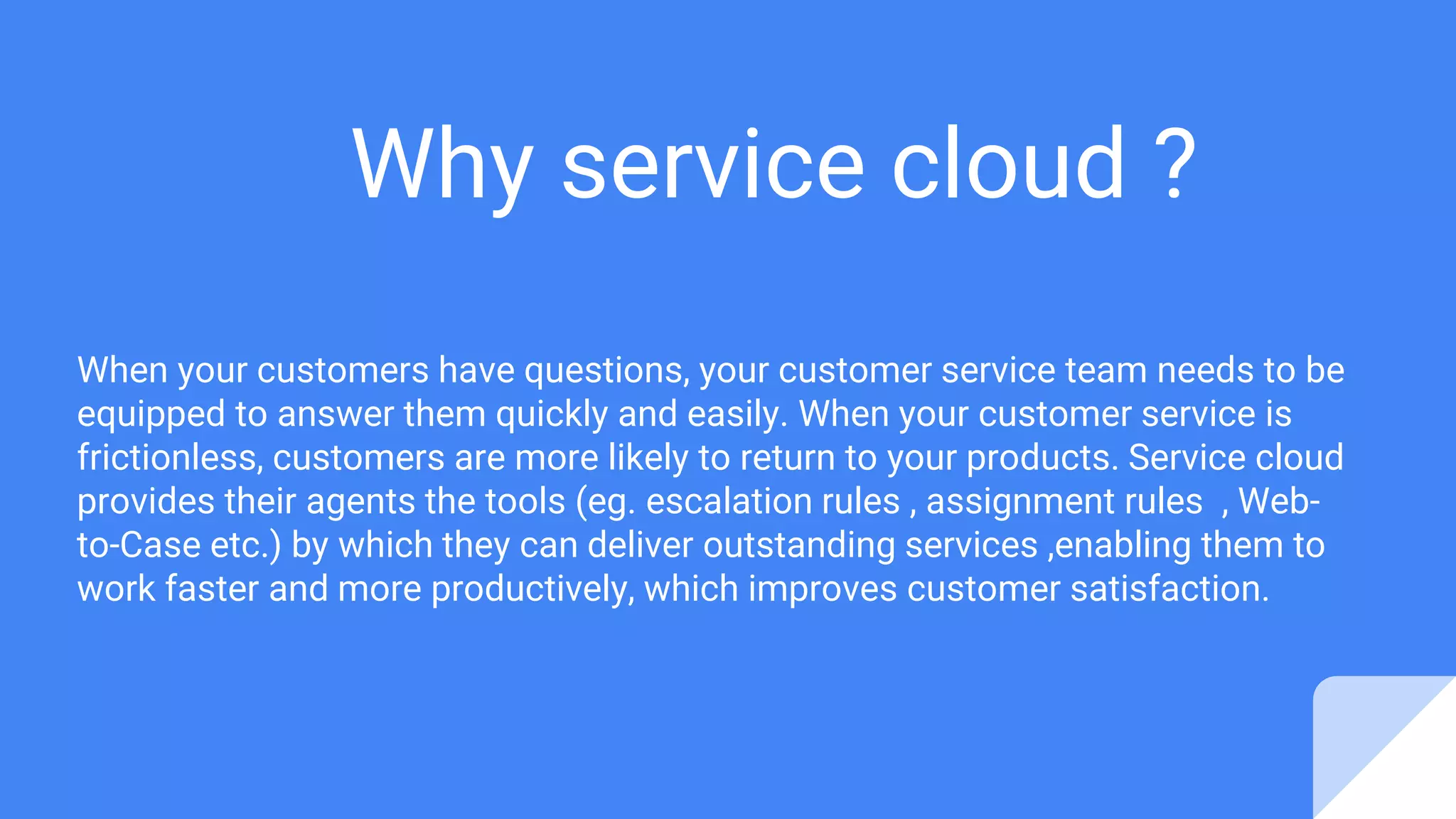 Why service cloud ?
When your customers have questions, your customer service team needs to be
equipped to answer them quickly and easily. When your customer service is
frictionless, customers are more likely to return to your products. Service cloud
provides their agents the tools (eg. escalation rules , assignment rules , Web-
to-Case etc.) by which they can deliver outstanding services ,enabling them to
work faster and more productively, which improves customer satisfaction.
 