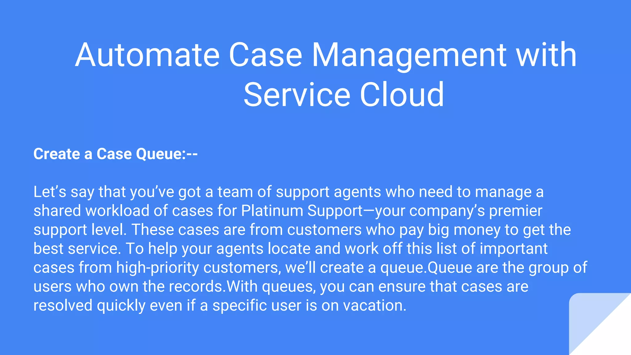 Automate Case Management with
Service Cloud
Create a Case Queue:--
Let’s say that you’ve got a team of support agents who need to manage a
shared workload of cases for Platinum Support—your company’s premier
support level. These cases are from customers who pay big money to get the
best service. To help your agents locate and work off this list of important
cases from high-priority customers, we’ll create a queue.Queue are the group of
users who own the records.With queues, you can ensure that cases are
resolved quickly even if a specific user is on vacation.
 