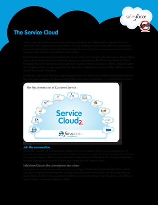 The Service Cloud
   Twenty years ago, customer service meant picking up the phone and talking with an expert to resolve an
   issue. Since then, companies have spent billions of dollars building out phone trees, self-service portals, and
   outsourced call centers. Cheaper? Sure. But although this investment gives customers more ways to contact a
   company, it also makes it more difficult to find answers.
   Customers are now turning their backs on this service model and looking to others for answers. They’re talking
   about companies like yours in discussion forums and on social networks like Twitter and Facebook. They’re
   leveraging “the cloud.” And you? Chances are you’re unaware of these conversations. What’s more, your agents
   still struggle to answer complex questions. They lack tools to collaborate, so the knowledge held by one person
   can’t be shared easily with others.
   It’s time for a new model. One that bridges the gap between the contact center, website, and social networks, and
   helps companies collaborate to close cases faster. Welcome to the Service Cloud—now with Salesforce Chatter.


      The Next Generation of Customer Service




   Join the conversation
   The Service Cloud is the next-generation platform for customer service. It lets you tap into the power of
   customer conversations no matter where they happen. You can harness the know-how found on your website,
   in a customer’s tweet on Twitter, or in a discussion between friends on Facebook. Your enterprise knowledge
   increases. Your agents get smarter. And you gain insight into real customer needs.
   Salesforce Chatter: the conversation starts here
   Now agents can collaborate across the company in real time. Chatter can help you identify internal experts
   and stay on top of critical developments relating to your top accounts and service cases. Complex issues get
   resolved faster. And by serving up answers anywhere customers want them—over the phone, on the Web, or
   even in Twitter—customer satisfaction climbs.
 