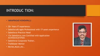 INTRODUC TION:
• VARAPRASAD KONDAPALLI
• 20+ Years IT experience;
• Salesforce& Agile Professional with 17+years experience
• Salesforce Practice Head
• 13x Salesforce.com Certified with Application
ArchitectCertified.
• Salesforce Corporate Trainer..
• Trailblazer Mentor
• Movies,Music,etc..
 