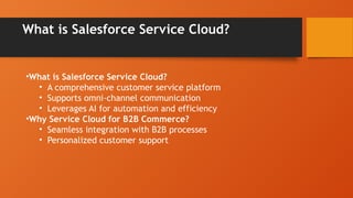 What is Salesforce Service Cloud?
•What is Salesforce Service Cloud?
• A comprehensive customer service platform
• Supports omni-channel communication
• Leverages AI for automation and efficiency
•Why Service Cloud for B2B Commerce?
• Seamless integration with B2B processes
• Personalized customer support
 