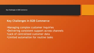 Key Challenges in B2B Commerce
Key Challenges in B2B Commerce
•Managing complex customer inquiries
•Delivering consistent support across channels
•Lack of centralized customer data
•Limited automation for routine tasks
 