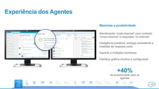 Experiência dos Agentes
+40%
de produtividade para os
agentes
Maximize a produtividade
Atendimento “multi-channel” com contexto
“cross-channel” e respostas “in-channel”
Inteligência preditiva: entrega consistente e
imediata da resposta certa
Suporte a múltiplos monitores
Interface gráfica intuitiva e configurável
 