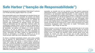 Safe Harbor (“Isenção de Responsabilidade”)
Declaração de isenção de responsabilidade ("Safe Harbor") conforme
a lei "Private Securities Litigation Reform Act", de 1995:
Esta apresentação pode incluir declarações de intenções futuras que
envolvam riscos, incertezas e suposições. Se qualquer uma dessas
incertezas se concretizar ou se qualquer uma das suposições provar
ser incorreta, os resultados da salesforce.com, inc. poderão ser
diferentes, em termos materiais, dos resultados expressos ou
implícitos pelas declarações de intenções futuras que fizermos.
Todas as declarações que não sejam fatos históricos podem ser
consideradas projeções futuras, inclusive as que se relacionarem à
disponibilidade de produtos ou serviços, ao crescimento do número
de assinantes, aos ganhos, às receitas ou a outros elementos
financeiros e as que se referirem a estratégias ou planos de
gerenciamento para operações futuras, bem como declarações de
crença, declarações que digam respeito ao desenvolvimento de
serviços ou tecnologias e a contratos de clientes ou ao uso de
nossos serviços, sejam eles novos, planejados ou melhorados.
Os riscos e incertezas supracitados incluem, entre outros, aqueles
que se associam ao desenvolvimento e fornecimento de nova
funcionalidade para nosso serviço, a novos produtos e serviços, a
nosso novo modelo de negócios, a nossas perdas operacionais
anteriores, a possíveis flutuações em nossos resultados operacionais
e em nossa taxa de crescimento, a interrupções ou atrasos em nosso
serviço de hospedagem na Web, à violação de nossas medidas de
segurança, ao desfecho de litígios relativos a direitos de propriedade
intelectual e outros, aos riscos associados a a possíveis fusões e
aquisições, ao mercado novo em que atuamos, ao nosso histórico operacional
relativamente limitado, a nossa capacidade de expandir, manter e motivar nossos
funcionários e de administrar nosso crescimento, a novas versões de nosso
serviço e à implantação bem-sucedida para os clientes, a nosso histórico limitado
de revenda de produtos que não são da salesforce.com e à utilização e venda para
clientes empresariais de maior porte. Dispomos de mais informações sobre
possíveis fatores que poderiam afetar os resultados financeiros da salesforce.com,
inc. em nosso balanço anual, no Formulário 10-Q, relativo ao trimestre fiscal mais
recente, encerrado em 30 de abril de 2011. Esse e outros documentos que contêm
importantes divulgações estão disponíveis na seção "Informações para
investidores" – "SEC Filings" de nosso site.
Nenhum serviço ou recurso não lançado que seja mencionado aqui ou em outras
apresentações, comunicados à imprensa ou declarações públicas se encontra
disponível no momento, podendo ser lançado depois do prazo previsto ou não ser
lançado nunca. Os clientes que adquirem nossos serviços devem tomar suas
decisões de compra com base nos recursos que já estão disponíveis. A
salesforce.com, inc. não assume nenhuma obrigação e não pretende atualizar
essas projeções futuras.
 
