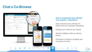 Chat e Co-Browse
Guie e surpreenda seus clientes
com suporte “instantâneo”
Veja a tela dos seus clientes em
tempo real e em qualquer dispositivo
Interaja com a tela do seu cliente
Atenda múltiplos chats ao mesmo
tempo
Armazene o histórico completo das
conversas via chat
 