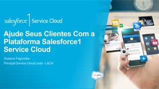 Ajude Seus Clientes Com a
Plataforma Salesforce1
Service Cloud
Gustavo Fagundes
Principal Service Cloud Lead - LACA
 